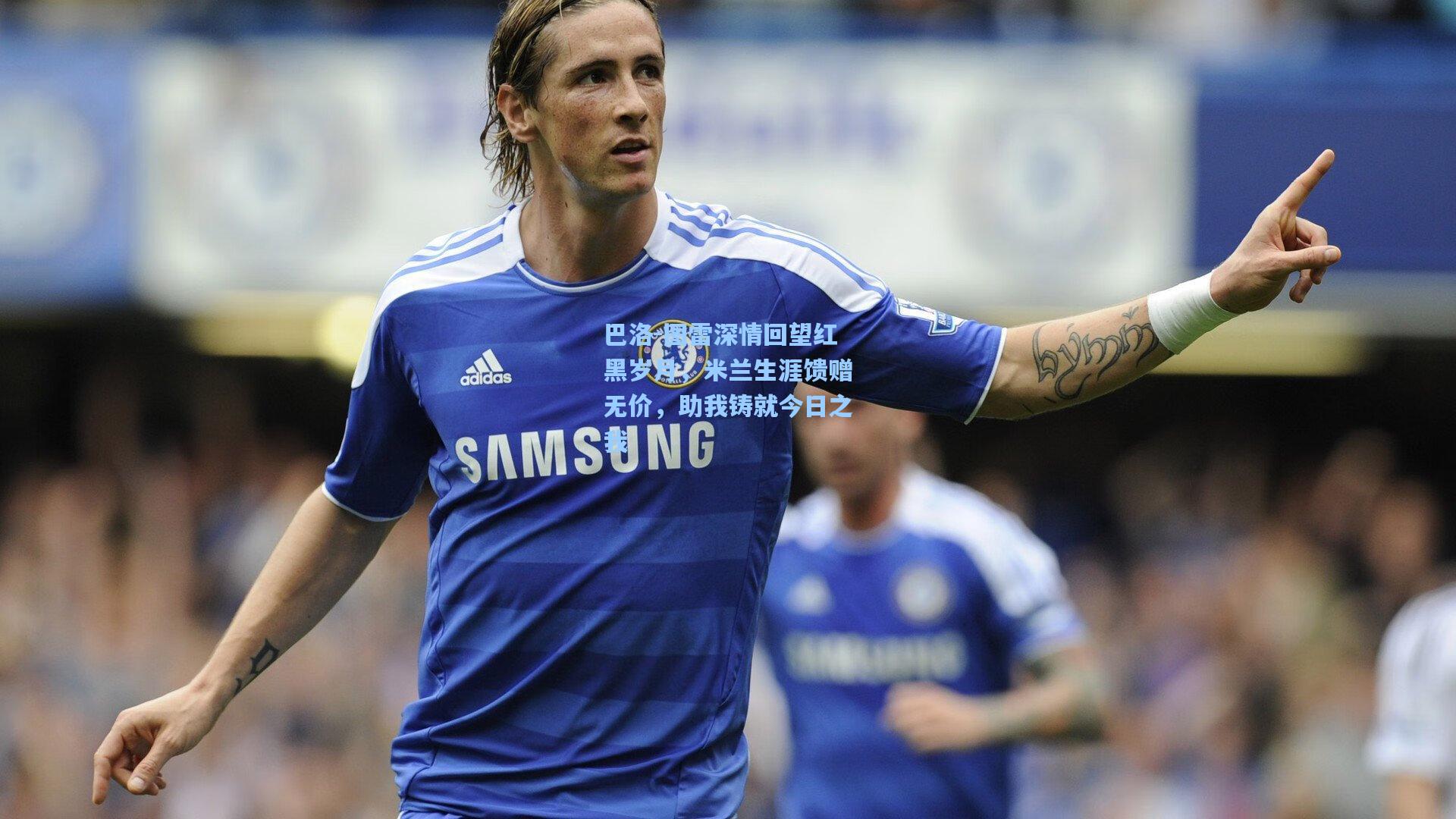 巴洛-图雷深情回望红黑岁月,米兰生涯馈赠无价,助我铸就今日之我